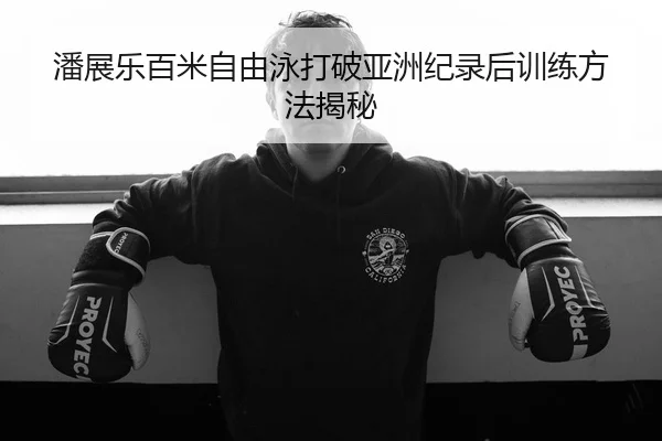 潘展乐百米自由泳打破亚洲纪录后训练方法揭秘